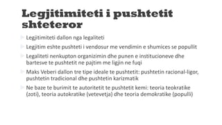 Legjitimiteti i pushtetit
shteteror
 Legjitimiteti dallon nga legaliteti
 Legjitim eshte pushteti i vendosur me vendimin e shumices se popullit
 Legaliteti nenkupton organizimin dhe punen e institucioneve dhe
bartesve te pushtetit ne pajtim me ligjin ne fuqi
 Maks Veberi dallon tre tipe ideale te pushtetit: pushtetin racional-ligor,
pushtetin tradicional dhe pushtetin karizmatik
 Ne baze te burimit te autoritetit te pushtetit kemi: teoria teokratike
(zoti), teoria autokratike (vetevetja) dhe teoria demokratike (populli)
 
