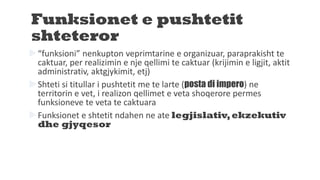 Funksionet e pushtetit
shteteror
“funksioni” nenkupton veprimtarine e organizuar, paraprakisht te
caktuar, per realizimin e nje qellimi te caktuar (krijimin e ligjit, aktit
administrativ, aktgjykimit, etj)
Shteti si titullar i pushtetit me te larte (posta di impero) ne
territorin e vet, i realizon qellimet e veta shoqerore permes
funksioneve te veta te caktuara
Funksionet e shtetit ndahen ne ate legjislativ,ekzekutiv
dhe gjyqesor
 