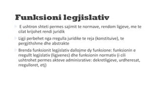 Funksioni legjislativ
 E ushtron shteti permes sajimit te normave, rendom ligjeve, me te
cilat krijohet rendi juridik
Ligji perbehet nga rregulla juridike te reja (konstituive), te
pergjithshme dhe abstrakte
Brenda funksionit legjislativ dallojme dy funksione: funksionin e
rregullt legjislativ (ligjvenes) dhe funksionin normativ (i cili
ushtrohet permes akteve adminisrative: dekretligjeve, urdheresat,
rregulloret, etj)
 