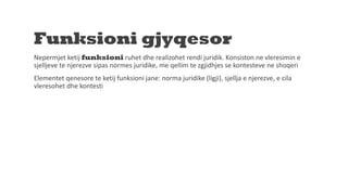 Funksioni gjyqesor
Nepermjet ketij funksioni ruhet dhe realizohet rendi juridik. Konsiston ne vleresimin e
sjelljeve te njerezve sipas normes juridike, me qellim te zgjidhjes se kontesteve ne shoqeri
Elementet qenesore te ketij funksioni jane: norma juridike (ligji), sjellja e njerezve, e cila
vleresohet dhe kontesti
 