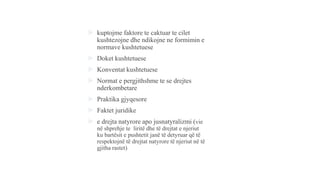  kuptojme faktore te caktuar te cilet
kushtezojne dhe ndikojne ne formimin e
normave kushtetuese
 Doket kushtetuese
 Konventat kushtetuese
 Normat e pergjithshme te se drejtes
nderkombetare
 Praktika gjyqesore
 Faktet juridike
 e drejta natyrore apo jusnatyralizmi (vie
në shprehje te liritë dhe të drejtat e njeriut
ku bartësit e pushtetit janë të detyruar që të
respektojnë të drejtat natyrore të njeriut në të
gjitha rastet)
 