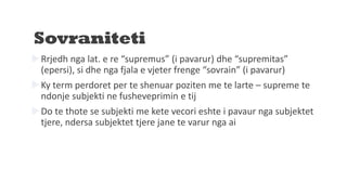 Sovraniteti
Rrjedh nga lat. e re “supremus” (i pavarur) dhe “supremitas”
(epersi), si dhe nga fjala e vjeter frenge “sovrain” (i pavarur)
Ky term perdoret per te shenuar poziten me te larte – supreme te
ndonje subjekti ne fusheveprimin e tij
Do te thote se subjekti me kete vecori eshte i pavaur nga subjektet
tjere, ndersa subjektet tjere jane te varur nga ai
 