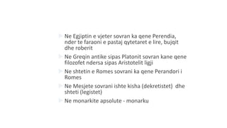  Ne Egjiptin e vjeter sovran ka qene Perendia,
nder te faraoni e pastaj qytetaret e lire, bujqit
dhe roberit
 Ne Greqin antike sipas Platonit sovran kane qene
filozofet ndersa sipas Aristotelit ligji
 Ne shtetin e Romes sovrani ka qene Perandori i
Romes
 Ne Mesjete sovrani ishte kisha (dekretistet) dhe
shteti (legistet)
 Ne monarkite apsolute - monarku
 