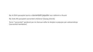 Ne sh.XVIII paraqitet teoria e sovranitetit popullor nen ndikimin e Rusoit
Ne shek.XIX paraqitet sovraniteti shteteror (Georg Jelenik)
Termi “sovranitet” perdoret per te shenuar edhe te drejten e popujve per vetevendosje
(sovraniteti kombetar)
 