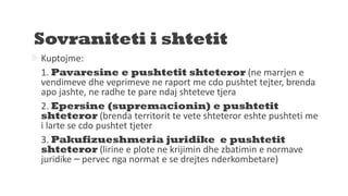 Sovraniteti i shtetit
Kuptojme:
1. Pavaresine e pushtetit shteteror (ne marrjen e
vendimeve dhe veprimeve ne raport me cdo pushtet tejter, brenda
apo jashte, ne radhe te pare ndaj shteteve tjera
2. Epersine (supremacionin) e pushtetit
shteteror (brenda territorit te vete shteteror eshte pushteti me
i larte se cdo pushtet tjeter
3. Pakufizueshmeria juridike e pushtetit
shteteror (lirine e plote ne krijimin dhe zbatimin e normave
juridike – pervec nga normat e se drejtes nderkombetare)
 