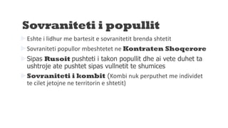Sovraniteti i popullit
Eshte i lidhur me bartesit e sovranitetit brenda shtetit
Sovraniteti popullor mbeshtetet ne Kontraten Shoqerore
Sipas Rusoit pushteti i takon popullit dhe ai vete duhet ta
ushtroje ate pushtet sipas vullnetit te shumices
Sovraniteti i kombit (Kombi nuk perputhet me individet
te cilet jetojne ne territorin e shtetit)
 