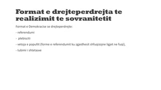Format e drejteperdrejta te
realizimit te sovranitetit
Format e Demokracise se drejteperdrejte:
- referendumi
- plebisciti
- vetoja e popullit (forme e referendumit ku zgjedhesit shfuqizojne ligjet ne fuqi),
- tubimi i shtetasve
 