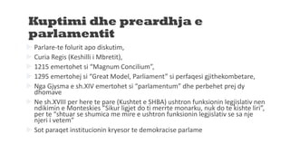 Kuptimi dhe preardhja e
parlamentit
 Parlare-te folurit apo diskutim,
 Curia Regis (Keshilli i Mbretit),
 1215 emertohet si “Magnum Concilium”,
 1295 emertohej si “Great Model, Parliament” si perfaqesi gjithekombetare,
 Nga Gjysma e sh.XIV emertohet si “parlamentum” dhe perbehet prej dy
dhomave
 Ne sh.XVIII per here te pare (Kushtet e SHBA) ushtron funksionin legjislativ nen
ndikimin e Monteskies ”Sikur ligjet do ti merrte monarku, nuk do te kishte liri”,
per te “shtuar se shumica me mire e ushtron funksionin legjislativ se sa nje
njeri i vetem”
 Sot paraqet institucionin kryesor te demokracise parlame
 