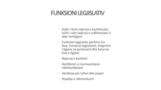  Kufiri i larte nxjerrja e kushtetutes,
kufiri i ulet nxjerrja e urdheresave si
akte nenligjore
 Funksioni legjislativ perfshin tre
faza: iniciativa legjislative, shqyrtimi
i ligjeve ne parlament dhe hyrja ne
fuqi e ligjeve
 Nxjerrja e buxhetit
 Ratifikimin e marreveshjeve
nderkombetare
 Vendosja per luften dhe paqen
 Shpallja e referendumit
FUNKSIONILEGJISLATIV
 