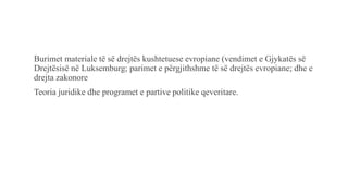 Burimet materiale të së drejtës kushtetuese evropiane (vendimet e Gjykatës së
Drejtësisë në Luksemburg; parimet e përgjithshme të së drejtës evropiane; dhe e
drejta zakonore
Teoria juridike dhe programet e partive politike qeveritare.
 