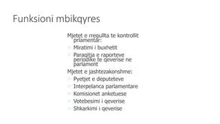 Funksioni mbikqyres
Mjetet e rregullta te kontrollit
prlamentar:
 Miratimi i buxhetit
 Paraqitja e raporteve
periodike te qeverise ne
parlament
Mjetet e jashtezakonshme:
 Pyetjet e deputeteve
 Interpelanca parlamentare
 Komisionet anketuese
 Votebesimi i qeverise
 Shkarkimi i qeverise
 
