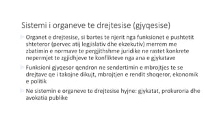 Sistemi i organeve te drejtesise (gjyqesise)
Organet e drejtesise, si bartes te njerit nga funksionet e pushtetit
shteteror (pervec atij legjislativ dhe ekzekutiv) merrem me
zbatimin e normave te pergjithshme juridike ne rastet konkrete
nepermjet te zgjidhjeve te konflikteve nga ana e gjykatave
Funksioni gjyqesor qendron ne sendertimin e mbrojtjes te se
drejtave qe i takojne dikujt, mbrojtjen e rendit shoqeror, ekonomik
e politik
Ne sistemin e organeve te drejtesise hyjne: gjykatat, prokuroria dhe
avokatia publike
 
