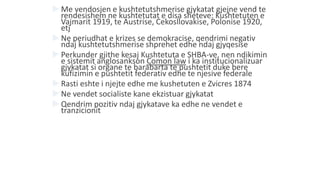  Me vendosjen e kushtetutshmerise gjykatat gjejne vend te
rendesishem ne kushtetutat e disa sheteve: Kushtetuten e
Vajmarit 1919, te Austrise, Cekosllovakise, Polonise 1920,
etj
 Ne periudhat e krizes se demokracise, qendrimi negativ
ndaj kushtetutshmerise shprehet edhe ndaj gjyqesise
 Perkunder gjithe kesaj Kushtetuta e SHBA-ve, nen ndikimin
e sistemit anglosankson Comon law i ka institucionalizuar
gjykatat si organe te barabarta te pushtetit duke bere
kufizimin e pushtetit federativ edhe te njesive federale
 Rasti eshte i njejte edhe me kushetuten e Zvicres 1874
 Ne vendet socialiste kane ekzistuar gjykatat
 Qendrim pozitiv ndaj gjykatave ka edhe ne vendet e
tranzicionit
 