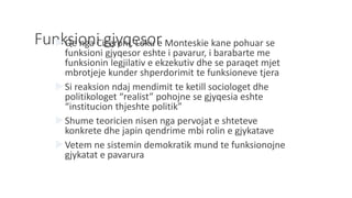 Funksioni gjyqesorQe nga Ciceroni, Loku e Monteskie kane pohuar se
funksioni gjyqesor eshte i pavarur, i barabarte me
funksionin legjilativ e ekzekutiv dhe se paraqet mjet
mbrotjeje kunder shperdorimit te funksioneve tjera
Si reaksion ndaj mendimit te ketill sociologet dhe
politikologet “realist” pohojne se gjyqesia eshte
“institucion thjeshte politik”
Shume teoricien nisen nga pervojat e shteteve
konkrete dhe japin qendrime mbi rolin e gjykatave
Vetem ne sistemin demokratik mund te funksionojne
gjykatat e pavarura
 