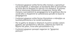  Funksioni gjyqesor eshte forme dhe menyre, e garantuar
me kushtetute, e mbrojtjes se barabarte dhe te panashme
te lirive dhe te drejtave te njeriut e te shtetasit, te prones
dhe te interesave shteterore e shoqerore; forme dhe
menyre e percaktimit te pergjegjesise te te gjitheve dhe te
secilit dhe e shqiptimit te sanksioneve penale ne baze te
pergjegjesise
 Funksioni gjyqesor eshte forme themelore e mbrojtjes se
kushtetutshmerise e te rendit kushtetues
 Per te gjitha te drejtat e shtetasit mund te vendos vetem
gjykata, per perdorimin e dhunes, sidomos kur kemi te
bejme me jeten, lirine dhe personlitetin e tij
 Funksioni gjyqesor paraqet negacion te “gjyqesise
policore”
 