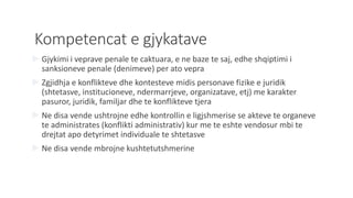 Kompetencat e gjykatave
 Gjykimi i veprave penale te caktuara, e ne baze te saj, edhe shqiptimi i
sanksioneve penale (denimeve) per ato vepra
 Zgjidhja e konflikteve dhe kontesteve midis personave fizike e juridik
(shtetasve, institucioneve, ndermarrjeve, organizatave, etj) me karakter
pasuror, juridik, familjar dhe te konflikteve tjera
 Ne disa vende ushtrojne edhe kontrollin e ligjshmerise se akteve te organeve
te administrates (konflikti administrativ) kur me te eshte vendosur mbi te
drejtat apo detyrimet individuale te shtetasve
 Ne disa vende mbrojne kushtetutshmerine
 