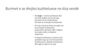 Burimet e se drejtes kushtetuese ne disa vende
 Ne Angli – nuk ka kushtetute dhe
me kete Anglia nuk ka nje nga
burimet me te rendesishme
formale te se drejtes kushtetuese
 Por kjo nuk do te thote se angli nuk
ka te drejte kushtetuese,
perkundrazi ekziston edh si dege e
se drejtes edhe si disipline
shkencore
 E drejta kushtetuese ne kete vend
perbehet nga nje mori konventash
kushtetuese e dokesh kushtetuese
dhe ligje te vjetra e te reja
 