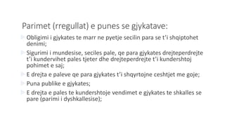 Parimet (rregullat) e punes se gjykatave:
Obligimi i gjykates te marr ne pyetje secilin para se t’i shqiptohet
denimi;
Sigurimi i mundesise, seciles pale, qe para gjykates drejteperdrejte
t’i kundervihet pales tjeter dhe drejteperdrejte t’i kundershtoj
pohimet e saj;
E drejta e paleve qe para gjykates t’i shqyrtojne ceshtjet me goje;
Puna publike e gjykates;
E drejta e pales te kundershtoje vendimet e gjykates te shkalles se
pare (parimi i dyshkallesise);
 