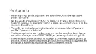 Prokuroria
 Dallohet per nga pozita, organizimi dhe autorizimet, varesisht nga sistemi
politik i cdo vendi
 Ne disa vende prokuroria perfshihet ne organet e gjyqesise (te drejtesise) ne
kuptimin e gjere, e ne disa tjera vecohet si organ i posacem shteteror e ne disa
si organ i dministrates
 Varesisht nga pozita dhe autorizimet ne disa vende emertohet si “prokurori
publike”, “prokurori shteterore”
 Zhvillohet nga institucioni i prokuratures pas revollucionit demokratik borgjez
me qellim te ndarjes se funksionit te ndjekjes penale nga funksioni i gjykimit
 Funksioni i prokurorise qendron ne ndjekjen e kryersve te veprave penale, qe
perfshin fillimin e procedures penale, perfaqesimin e akuzes para gjykates dhe
paraqitjen e mjeteve te rregullta e te jashtezakonshme juridike
 
