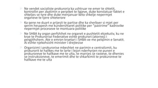  Ne vendet socialiste prokuroria ka ushtruar ne emer te shtetit,
kontrollin per zbatimin e perpiket te ligjeve, duke konstatuar faktet e
shkeljes se tyre dhe duke menjanuar keto shkelje nepermjet
organeve te tjere shteterore
 Ka qene ne duart e prijesit te partise dhe ka sherbyer si mjet per
qerim hesapesh me kundershtaret politike per “pastrime” kadrovike
nepermjet proceseve te montuara politike
 Ne SHBA ky organ perfshihet ne organet e pushtetit ekzekutiv, ku ne
krye te Prokurorise Federative eshte prokurori (atornej) i
pergjithshem. Ate e emron kryetari i SHBA-ve me pelqimin e Senatit.
Ai eshte njekohsisht minister i drejtesise
 Organizimi i prokurorise mbeshtet ne parimin e centralizmit, ku
prokurorit te hallkes me te larte i lejon nderhyrjen ne punen e
prokuroreve te hallkave me te ulta, te marrjes se rasteve, te dhenies
se instruksioneve, te emerimit dhe te shkarkimit te prokuroreve te
hallkave me te ulta
 