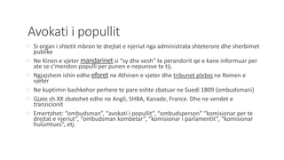 Avokati i popullit
 Si organ i shtetit mbron te drejtat e njeriut nga administrata shteterore dhe sherbimet
publike
 Ne Kinen e vjeter mandarinet si “sy dhe vesh” te perandorit qe e kane informuar per
ate se c’mendon populli per punen e nepunsve te tij.
 Ngjajshem ishin edhe eforet ne Athinen e vjeter dhe tribunet plebej ne Romen e
vjeter
 Ne kuptimin bashkohor perhere te pare eshte zbatuar ne Suedi 1809 (ombudsmani)
 Gjate sh.XX zbatohet edhe ne Angli, SHBA, Kanade, France. Dhe ne vendet e
tranzicionit
 Emertohet: “ombudsman”, “avokati i popullit”, “ombudsperson” “komisionar per te
drejtat e njeriut”, “ombudsman kombetar”, “komisionar i parlamentit”, “komisionar
hulumtues”, etj.
 