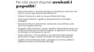 Per cilat vecori shquhet avokati i
popullit?
 Detyre themelore e tij eshte mbrojtja e te drejtave te njeriut kur ato
jane te cenuara nga administrata shteterore;
 Ushtron funksionin e vete ne menyre efikase dhe falas;
 Eshte organ shteteror i zgjedhur nga parlamenti te cilit edhe i
pergjigjet;
 Nuk perdor dhunen, kercenimet, sanksionet, nuk urdheron, vete
kurre nuk shqipton denime;
 Propozon, fillon iniciativen, meson, keshillon dhe kordinon punen me
sherbimet shteterore me qellim te gjetjes se zgjidhjeve me te drejta,
te mbrojtjes se te drejtave te njeriut;
 Eshte institucion, i cili me sjelljen e vet ndaj njeriut dhe popullit,
deshmohet si organ i shtetit ne sherbim te njeriut dhe popullit;
 I zgjidh rastet kontestuese duke u perpjekur qe norma juridike te
zbatohet ne baze te kushtetutes dhe ligjit
 