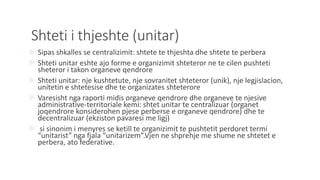 Shteti i thjeshte (unitar)
 Sipas shkalles se centralizimit: shtete te thjeshta dhe shtete te perbera
 Shteti unitar eshte ajo forme e organizimit shteteror ne te cilen pushteti
sheteror i takon organeve qendrore
 Shteti unitar: nje kushtetute, nje sovranitet shteteror (unik), nje legjislacion,
unitetin e shtetesise dhe te organizates shteterore
 Varesisht nga raporti midis organeve qendrore dhe organeve te njesive
administrative-territoriale kemi: shtet unitar te centralizuar (organet
joqendrore konsiderohen pjese perberse e organeve qendrore) dhe te
decentralizuar (ekziston pavaresi me ligj)
 si sinonim i menyres se ketill te organizimit te pushtetit perdoret termi
“unitarist” nga fjala “unitarizem”.Vjen ne shprehje me shume ne shtetet e
perbera, ato federative.
 