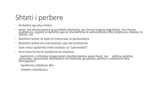 Shteti i perbere
 Perbehet nga disa shtete
 Kemi: me shume bartes te pushtetit ekzekutiv, me shume organe legjislative, me shume
kushtetuta, orgnde te dyfishta apo te shumefishta te administrates dhe drejtesise, shtetesi te
dyfisht, etj
 Bashkimi behet ne baze te interesave te perbashketa
 Bashkimi behet me marreveshje apo me kushtetute
 Jane nxitur polemika rreth ceshtjes se “sovranitetit”
 Kemi keto forma te bashkimit te shteteve:
-bashkimin e shteteve (organizatat nderkombetare qeveritare), me qellime politike,
ushtarake, ekonomike. Bashkohen me Kontrate qe perban qellimin e bashkimit dhe
kohezgjatjen
- bashkimin shteteror dhe
- shtetet e bashkuara
 