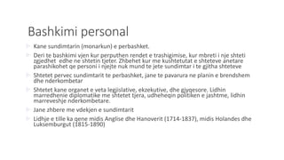 Bashkimi personal
 Kane sundimtarin (monarkun) e perbashket.
 Deri te bashkimi vjen kur perputhen rendet e trashigimise, kur mbreti i nje shteti
zgjedhet edhe ne shtetin tjeter. Zhbehet kur me kushtetutat e shteteve anetare
parashikohet qe personi i njejte nuk mund te jete sundimtar i te gjitha shteteve
 Shtetet pervec sundimtarit te perbashket, jane te pavarura ne planin e brendshem
dhe nderkombetar
 Shtetet kane organet e veta legjislative, ekzekutive, dhe gjyqesore. Lidhin
marredhenie diplomatike me shtetet tjera, udheheqin politiken e jashtme, lidhin
marreveshje nderkombetare.
 Jane zhbere me vdekjen e sundimtarit
 Lidhje e tille ka qene midis Anglise dhe Hanoverit (1714-1837), midis Holandes dhe
Luksemburgut (1815-1890)
 