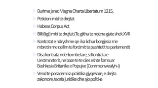 Burimejane:MagnaChartaLibertatum1215,
Peticionimbitedrejtat
HabeasCorpusAct
Billi(ligji)mbitedrejtat(Tegjithatenxjerragjateshek.XVII
Kontratatendryshmeqeikalidhurborgjeziame
mbretinmeqellimteforcimittepushtetitteparlamentit
Disakontratanderkombetare,siKontratae
Uestminsterit,nebazetetecileseshteformuar
BashkesiaBritanikeePopujve(Commonwealyh-i)
Vendteposacemkapraktikagjyqesore,edrejta
zakonore,teoriajuridikedheajopolitike
 