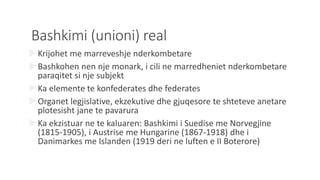 Bashkimi (unioni) real
Krijohet me marreveshje nderkombetare
Bashkohen nen nje monark, i cili ne marredheniet nderkombetare
paraqitet si nje subjekt
Ka elemente te konfederates dhe federates
Organet legjislative, ekzekutive dhe gjuqesore te shteteve anetare
plotesisht jane te pavarura
Ka ekzistuar ne te kaluaren: Bashkimi i Suedise me Norvegjine
(1815-1905), i Austrise me Hungarine (1867-1918) dhe i
Danimarkes me Islanden (1919 deri ne luften e II Boterore)
 