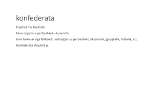 konfederata
Krijohet me kontrate
Kane organin e perbashket – kuvendin
Jane formuar nga faktoret: i mbrojtjes se perbashket, ekonomik, gjeografik, historik, etj.
Konfederata shquhet p
 