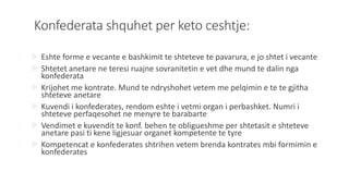 Konfederata shquhet per keto ceshtje:
 Eshte forme e vecante e bashkimit te shteteve te pavarura, e jo shtet i vecante
 Shtetet anetare ne teresi ruajne sovranitetin e vet dhe mund te dalin nga
konfederata
 Krijohet me kontrate. Mund te ndryshohet vetem me pelqimin e te te gjitha
shteteve anetare
 Kuvendi i konfederates, rendom eshte i vetmi organ i perbashket. Numri i
shteteve perfaqesohet ne menyre te barabarte
 Vendimet e kuvendit te konf. behen te obligueshme per shtetasit e shteteve
anetare pasi ti kene ligjesuar organet kompetente te tyre
 Kompetencat e konfederates shtrihen vetem brenda kontrates mbi formimin e
konfederates
 
