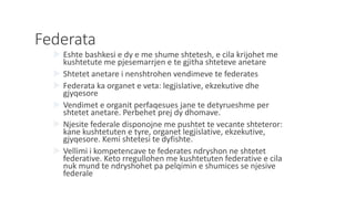 Federata
 Eshte bashkesi e dy e me shume shtetesh, e cila krijohet me
kushtetute me pjesemarrjen e te gjitha shteteve anetare
 Shtetet anetare i nenshtrohen vendimeve te federates
 Federata ka organet e veta: legjislative, ekzekutive dhe
gjyqesore
 Vendimet e organit perfaqesues jane te detyrueshme per
shtetet anetare. Perbehet prej dy dhomave.
 Njesite federale disponojne me pushtet te vecante shteteror:
kane kushtetuten e tyre, organet legjislative, ekzekutive,
gjyqesore. Kemi shtetesi te dyfishte.
 Vellimi i kompetencave te federates ndryshon ne shtetet
federative. Keto rregullohen me kushtetuten federative e cila
nuk mund te ndryshohet pa pelqimin e shumices se njesive
federale
 