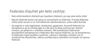 Federata shquhet per keto ceshtje:
 Nuk eshte bashkim shtetesh por bashkesi shtetesh, pra ajo vete eshte shtet
 Njesite federale bartin nje pjese te sovranitetit ne federate. Prandaj federata
eshte shtet sovran si ne marredheniet nderkombetare, ashtu edhe brenda
 Ka organet e veta legjislative, ekzekutive, gjyqesore. Kuvendi federativ ka
kompetenca qe te miratoj ligje te cilat jane te detyrueshme per shtetet
anetare, pa pelqimin e shteteve anetare. Me kushtetuten federative
percaktohen kompetencat e federates dhe njesive federala, ku ne kompetence
te federates hyjne politika e jashtme, ushtria e mbrojtja, ceshtjet me te
rendesishme ekonomike, ndersa ceshtjet tjera ushtrohen ne kuader te njesive
federale
 
