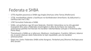 Federata e SHBA
 1776 shpallet pavaresia e SHBA nga Anglia (Hartues ishte Tomas Xhefersoni)
 1778, trembedhjet shtete u bashkuan ne Konfederaten Amerikane. Ky dokument u
ratifikua deri me 1781
 1787 formohet Federata e SHBA
 SHBA, sot perbehen nga 50 njesi federale, Distrikti i Kolumbise ne te cilin gjendet
kryeqyteti dhe selia e federates (Uashington) si dhe dy territore me status te
autonomise politiko-territoriale me karakter nderkombetar (ishujte e Virxhinise dhe
Porto Riko)
 Themeluesit e SHBA-ve si Jefersoni, Medisoni, Uashingtoni, Franklini, Wilsoni, Adamsi
etj, te paret zbatuan idete federaliste te tipit republikan, pra me karakter
antimonarkist
 Orgni me i larte i federates SHBA eshte Kongresi. Perbehet prej Dhomes Perfaqesuese
dhe Senatit
 