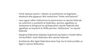  Eshte zbatuar parimi i ndarjes se pushteteve ne legjislativ,
ekzekutiv dhe gjyqesor dhe mekanizmi “cheks and balance”
 Jane siguar edhe mekanizma te pjesmarrjes se njesive federale
ne ushtrimin e pushtetit te federates, permes zgjedhjes se
anetareve te Kongresit ku p[rfaqesohen njesite federale dhe
zgjedhjes se kryetarit te SHBA permes “elektoreve” ne njesite
federale
 Gjyqesia federative (Gjykata Supreme) jep fjalen e fundit lidhur
me konfliktin midis federates dhe njesive federale
 Kushtetuta dhe ligjet federative kane fuqi me te larte juridike se
ligjet e njesive federative
 