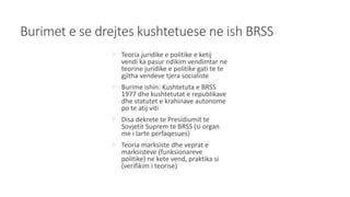 Burimet e se drejtes kushtetuese ne ish BRSS
 Teoria juridike e politike e ketij
vendi ka pasur ndikim vendimtar ne
teorine juridike e politike gati te te
gjitha vendeve tjera socialiste
 Burime ishin: Kushtetuta e BRSS
1977 dhe kushtetutat e republikave
dhe statutet e krahinave autonome
po te atij viti
 Disa dekrete te Presidiumit te
Sovjetit Suprem te BRSS (si organ
me i larte perfaqesues)
 Teoria marksiste dhe veprat e
marksisteve (funksionareve
politike) ne kete vend, praktika si
(verifikim i teorise)
 