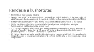 Rendesia e kushtetutes
 Historikisht nuk ka qene e njejte
 Qe nga shekulli i XVIII eshte trajtuar i akt me i lart juridik i shtetit, si ligj mbi ligjet, si
akt i formimit dhe i organizimit te pushtetit politik, perban parimet themelore te shtetit
 Eshte burim i autorizimeve dhe baze e funksionimit te sistemit politik te nje vendi
 Si ligj me i larte eshte baze per realizimin dhe sigurimin e drejtesise, baze per
harmonizimin e akteve juridike ne nje vend
 Akt i cili jo vetem qe proklamon, por edhe garanton dhe realizon te drejtat dhe lirite e
njeriut, si subjekt i shoqerise, si pjesemarres aktiv ne konstituimin dhe ushtrimin e
pushtetit politik, si rezultat i se drejtes se tij natyrore
 Ekzistimi i kushtetutes dhe zhvillimi i saj pasqyron kahjet e zhvillimit dhe transformiit
te nje shoqerie, te se drejtes kushtetuese, te sistemit politik dhe te pikepamjeve politike
te nje vendi

 