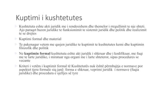 Kuptimi i kushtetutes
 Kushtetuta eshte akti juridik me i rendesishem dhe themelor i rregullimit te nje shteti.
Ajo paraqet bazen juridike te funksionimit te sistemit juridik dhe politik dhe realizimit
te se drejtes
 Kuptimi formal dhe material
 Te pakenaqur vetem me qasjen juridike te kuptimit te kushtetutes kemi dhe kuptimin
filozofik dhe politik
 Ne kuptimin formal kushtetuta eshte akt juridik i shkruar dhe i kodifikuar, me fuqi
me te larte juridike, i miratuar nga organi me i larte shteteror, sipas procedures se
vecante
 Kriteri i vetëm i kuptimit formal të Kushtetutës nuk është përmbajtja e normave por
aspektet tjera formale siq janë: forma e shkruar, veprimi juridik i normave (fuqia
juridike) dhe procedura e sjelljes së tyre
 