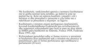  Me kushtetute, sanksionohet epersia e normave kushtetuese
me te gjitha normat tjera juridike, qe duhet te jene ne
pajtim me te. Kete ua siguron kualiteti i organit i cili i
miraton si dhe procedura e posacme e cila eshte me e
nderlikuar se procedura e nxjerrjes se ligjeve
 Kushtetuten e miraton organi perfaqesues (parlamenti),
kuvendi kushtetutdhenes (zakonisht pas revollucioneve)
dhe nepermjet referendumit (per here te pare ne disa shtete
te SHBA para bashkimit ne federate, Franca 1958, Federata
Ruse 1993, etj)
 Referendumi parashihet edhe si forme rezerve e miratimit
te kushetutes (kur parlamenti nuk e miraton me shumice te
parashikuar), apo si forme perforcuese apo ratifikuese e
parlamentit (Zvicer)
 