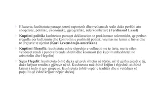  E katerta, kushtetuta paraqet teresi raportesh dhe rrethanash reale duke perfshi ato
shoqerore, politike, ekonomike, gjeografike, nderkombetare (Ferdinand Lasal)
 Kuptimi politik: kushtetuta paraqet deklaracion te proklamuar solemnisht, qe perban
rregulla per kufizimin dhe kontrollin e pushtetit politik, vecmas ne lemin e lirive dhe
te drejtave te njeriut (Karl Levenshtajn-amerikan)
 Kuptimi filozofik: kushtetuta eshte shprehje e vullnetit me te larte, me te cilen
vendoset rendi i puneve brenda shtetit dhe kosmosit (ky kuptim mbeshtetet ne
aristotelin dhe Hegelin)
 Sipas Hegelit: kushtetuta është diçka që prek shtetin në tërësi, në të gjitha pjesët e tij,
duke krijuar rendin e gjërave në të. Kushtetuta nuk është krijim i thjeshtë, as është
krijim i indivit apo grupeve. Kushtetuta është vepër e traditës dhe e vetëdijes së
popullit që është krijuar nëpër shekuj
 
