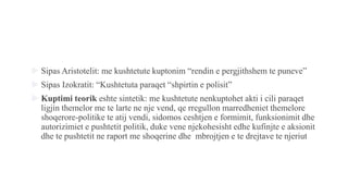  Sipas Aristotelit: me kushtetute kuptonim “rendin e pergjithshem te puneve”
 Sipas Izokratit: “Kushtetuta paraqet “shpirtin e polisit”
 Kuptimi teorik eshte sintetik: me kushtetute nenkuptohet akti i cili paraqet
ligjin themelor me te larte ne nje vend, qe rregullon marredheniet themelore
shoqerore-politike te atij vendi, sidomos ceshtjen e formimit, funksionimit dhe
autorizimiet e pushtetit politik, duke vene njekohesisht edhe kufinjte e aksionit
dhe te pushtetit ne raport me shoqerine dhe mbrojtjen e te drejtave te njeriut
 