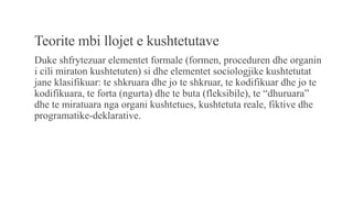 Teorite mbi llojet e kushtetutave
Duke shfrytezuar elementet formale (formen, proceduren dhe organin
i cili miraton kushtetuten) si dhe elementet sociologjike kushtetutat
jane klasifikuar: te shkruara dhe jo te shkruar, te kodifikuar dhe jo te
kodifikuara, te forta (ngurta) dhe te buta (fleksibile), te “dhuruara”
dhe te miratuara nga organi kushtetues, kushtetuta reale, fiktive dhe
programatike-deklarative.
 