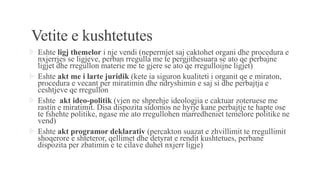 Vetite e kushtetutes
 Eshte ligj themelor i nje vendi (nepermjet saj caktohet organi dhe procedura e
nxjerrjes se ligjeve, perban rregulla me te pergjithesuara se ato qe perbajne
ligjet dhe rregullon materie me te gjere se ato qe rregulloijne ligjet)
 Eshte akt me i larte juridik (kete ia siguron kualiteti i organit qe e miraton,
procedura e vecant per miratimin dhe ndryshimin e saj si dhe perbajtja e
ceshtjeve qe rregullon
 Eshte akt ideo-politik (vjen ne shprehje ideologjia e caktuar zoteruese me
rastin e miratimit. Disa dispozita sidomos ne hyrje kane perbajtje te hapte ose
te fshehte politike, ngase me ato rregullohen marredheniet temelore politike ne
vend)
 Eshte akt programor deklarativ (percakton suazat e zhvillimit te rregullimit
shoqerore e shteteror, qellimet dhe detyrat e rendit kushtetues, perbane
dispozita per zbatimin e te cilave duhet nxjerr ligje)
 