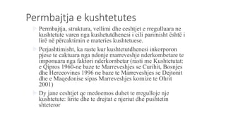 Permbajtja e kushtetutes
 Permbajtja, struktura, vellimi dhe ceshtjet e rregulluara ne
kushtetute varen nga kushetutdhenesi i cili parimisht është i
lirë në përcaktimin e materies kushtetuese.
 Perjashtimisht, ka raste kur kushtetutdhenesi inkorporon
pjese te caktuara nga ndonje marreveshje nderkombetare te
imponuara nga faktori nderkombetar (rasti me Kushtetutat:
e Qipros 1960-ne baze te Marreveshjes se Curihit, Bosnjes
dhe Herceovines 1996 ne baze te Marreveshjes se Dejtonit
dhe e Maqedonise sipas Marreveshjes kornize te Ohrit
2001)
 Dy jane ceshtjet qe medoemos duhet te rregulloje nje
kushtetute: lirite dhe te drejtat e njeriut dhe pushtetin
shteteror
 
