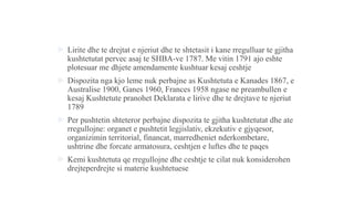  Lirite dhe te drejtat e njeriut dhe te shtetasit i kane rregulluar te gjitha
kushtetutat pervec asaj te SHBA-ve 1787. Me vitin 1791 ajo eshte
plotesuar me dhjete amendamente kushtuar kesaj ceshtje
 Dispozita nga kjo leme nuk perbajne as Kushtetuta e Kanades 1867, e
Australise 1900, Ganes 1960, Frances 1958 ngase ne preambullen e
kesaj Kushtetute pranohet Deklarata e lirive dhe te drejtave te njeriut
1789
 Per pushtetin shteteror perbajne dispozita te gjitha kushtetutat dhe ate
rregullojne: organet e pushtetit legjislativ, ekzekutiv e gjyqesor,
organizimin territorial, financat, marredheniet nderkombetare,
ushtrine dhe forcate armatosura, ceshtjen e luftes dhe te paqes
 Kemi kushtetuta qe rregullojne dhe ceshtje te cilat nuk konsiderohen
drejteperdrejte si materie kushtetuese
 