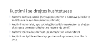 Kuptimi i se drejtes kushtetuese
Kuptimi pozitivo-juridik (nenkupton sistemin e normave juridike te
kodifikuara ne nje dokument-kushtetute)
Kuptimi materialist, apo sociologjiko-politik (nenkupton te drejten
ekzistuese qe materializohet ne jeten e nje vendi)
Kuptimi teorik apo shkencor (qe mesohet ne universitete)
Kuptimi me i plote eshte ai qe gersheton kuptimin e pare dhe te
dyte
 