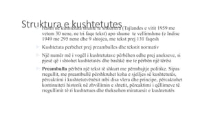 Struktura e kushtetutes Hasin ne kushtetuta shume te shkurtera (Tajlandes e vitit 1959 me
vetem 30 nene, ne tri faqe tekst) apo shume te vellimshme (e Indise
1949 me 295 nene dhe 9 shtojca, me tekst prej 131 faqesh
 Kushtetuta perbehet prej preambulles dhe tekstit normativ
 Një numër më i vogël i kushtetutave përbëhen edhe prej anekseve, si
pjesë që i shtohet kushtetutës dhe bashkë me te përbën një tërësi
 Preambulla përbën një tekst të shkurt me përmbajtje politike. Sipas
rregullit, me preambullë përshkruhet koha e sjelljes së kushtetutës,
përcaktimi i kushtetutvënësit mbi disa vlera dhe principe, përcaktohet
kontinuiteti historik në zhvillimin e shtetit, përcaktimi i qëllimeve të
rregullimit të ri kushtetues dhe theksohen miratuesit e kushtetutës
 