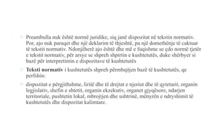  Preambulla nuk është normë juridike, siq janë dispozitat në tekstin normativ.
Por, ajo nuk paraqet dhe një deklarim të thjeshtë, pa një domethënje të caktuar
të tekstit normativ. Ndonjëherë ajo është dhe më e fuqishme se ҫdo normë tjetër
e tekstit normativ, për arsye se shpreh shpirtin e kushtetutës, duke shërbyer si
bazë për interpretimin e dispozitave të kushtetutës
 Teksti normativ i kushtetutës shpreh përmbajtjen bazë të kushtetutës, qe
perfshin:
 dispozitat e përgjithshme, liritë dhe të drejtat e njeriut dhe të qytetarit, organin
legjislativ, shefin e shtetit, organin ekzekutiv, organet gjyqësore, ndarjen
territoriale, pushtetin lokal, mbrojtjen dhe ushtrinë, mënyrën e ndryshimit të
kushtetutës dhe dispozitat kalimtare.
 
